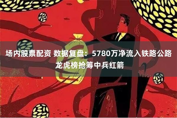 场内股票配资 数据复盘：5780万净流入铁路公路 龙虎榜抢筹中兵红箭