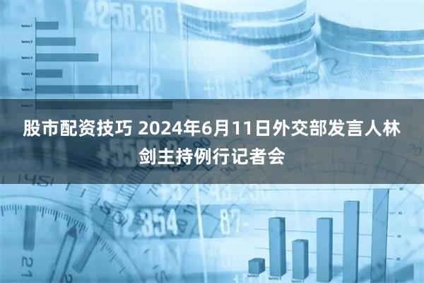 股市配资技巧 2024年6月11日外交部发言人林剑主持例行记者会