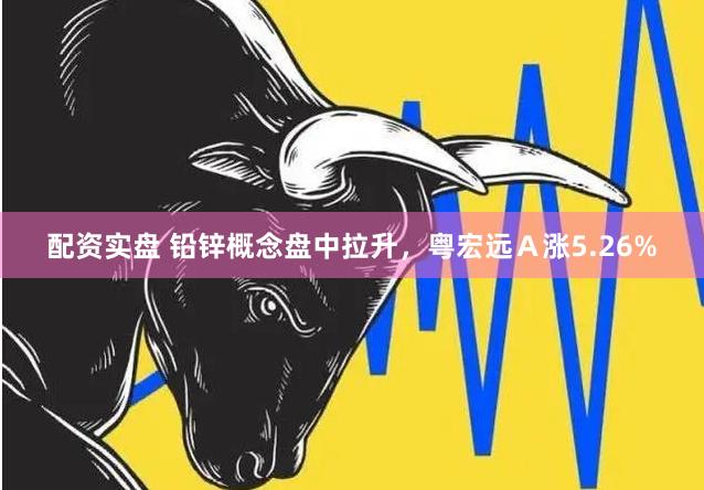 配资实盘 铅锌概念盘中拉升，粤宏远Ａ涨5.26%