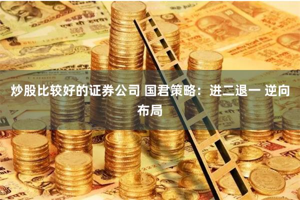 炒股比较好的证券公司 国君策略：进二退一 逆向布局