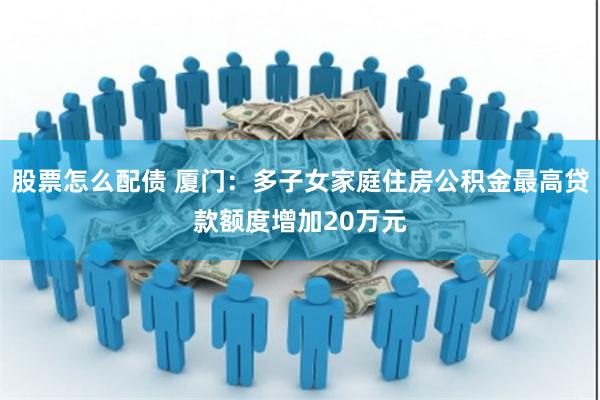 股票怎么配债 厦门：多子女家庭住房公积金最高贷款额度增加20万元