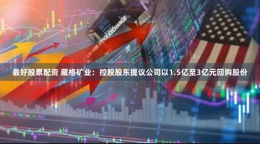 最好股票配资 藏格矿业：控股股东提议公司以1.5亿至3亿元回购股份