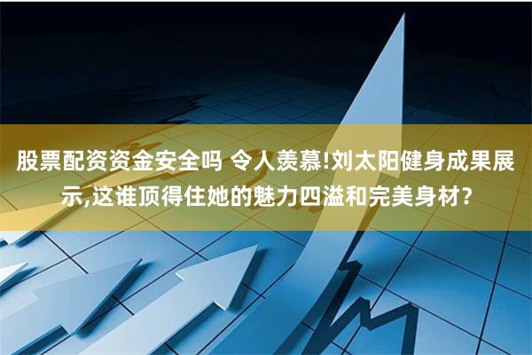 股票配资资金安全吗 令人羡慕!刘太阳健身成果展示,这谁顶得住她的魅力四溢和完美身材？