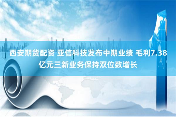 西安期货配资 亚信科技发布中期业绩 毛利7.38亿元三新业务保持双位数增长