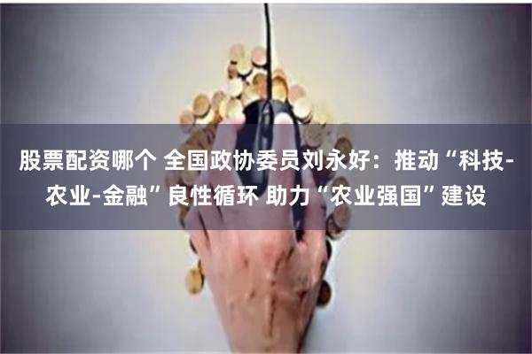 股票配资哪个 全国政协委员刘永好：推动“科技-农业-金融”良性循环 助力“农业强国”建设