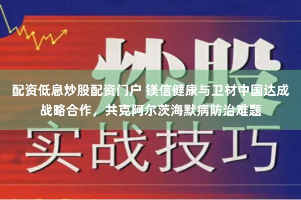 配资低息炒股配资门户 镁信健康与卫材中国达成战略合作，共克阿尔茨海默病防治难题