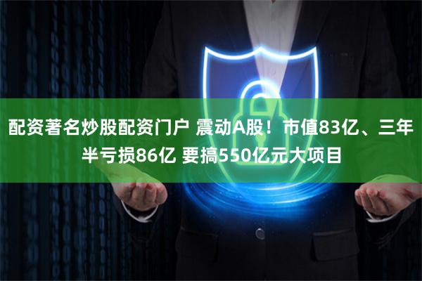 配资著名炒股配资门户 震动A股！市值83亿、三年半亏损86亿 要搞550亿元大项目